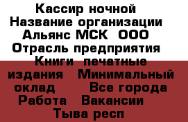 Кассир ночной › Название организации ­ Альянс-МСК, ООО › Отрасль предприятия ­ Книги, печатные издания › Минимальный оклад ­ 1 - Все города Работа » Вакансии   . Тыва респ.